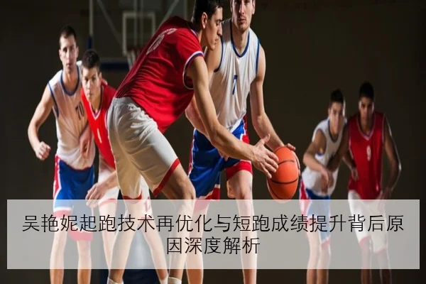 吴艳妮起跑技术再优化与短跑成绩提升背后原因深度解析